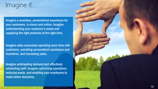 Imagine if…
Imagine a seamless, personalized experience for
your customers, in stores and online. Imagine
understanding your customer’s needs and
supplying the right products at the right time.
Imagine sales associates spending more time with
customers, providing personalized assistance and
incentives, and increasing sales.
Imagine anticipating demand and effectively
scheduling staff. Imagine optimizing operations,
reducing waste, and enabling your employees to
make better decisions.
10
 