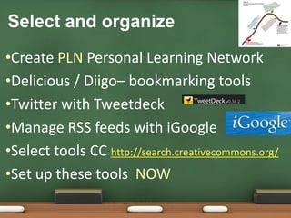 Select and organizeCreate PLN Personal Learning NetworkDelicious / Diigo– bookmarking toolsTwitter with TweetdeckManage RSS feeds with iGoogleSelect tools CC http://search.creativecommons.org/Set up these tools  NOW