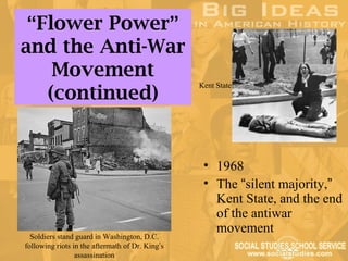 “Flower Power”
and the Anti-War
    Movement
                                                 Kent State
   (continued)


                                                  • 1968
                                                  • The “silent majority,”
                                                    Kent State, and the end
                                                    of the antiwar
                                                    movement
  Soldiers stand guard in Washington, D.C.
following riots in the aftermath of Dr. King’s
                 assassination
 