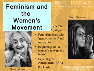 Feminism and
    the                                     Gloria Steinem
  Women’s
 Movement
        • Betty Friedan’s The
          Feminine Mystique
                  • Feminism deals with
                    “gender politics” and
                    inequalities
                  • Beginnings of the
                    women’s movement/
                    NOW
                  • Equal Rights
                    Amendment (ERA)
                  • Backlash
  Betty Friedan
 