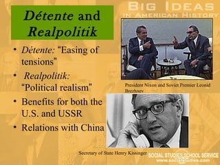 Détente and
  Realpolitik
• Détente: “Easing of
  tensions”
• Realpolitik:
  “Political realism”                  President Nixon and Soviet Premier Leonid
                                       Brezhnev

• Benefits for both the
  U.S. and USSR
• Relations with China

                Secretary of State Henry Kissinger
 