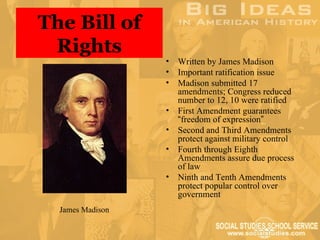 The Bill of
 Rights
                  •   Written by James Madison
                  •   Important ratification issue
                  •   Madison submitted 17
                      amendments; Congress reduced
                      number to 12, 10 were ratified
                  •   First Amendment guarantees
                      “freedom of expression”
                  •   Second and Third Amendments
                      protect against military control
                  •   Fourth through Eighth
                      Amendments assure due process
                      of law
                  •   Ninth and Tenth Amendments
                      protect popular control over
                      government
  James Madison
 