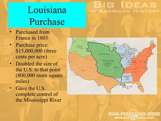 Louisiana
        Purchase
• Purchased from
  France in 1803
• Purchase price:
  $15,000,000 (three
  cents per acre)
• Doubled the size of
  the U.S. to that point
  (800,000 more square
  miles)
• Gave the U.S.
  complete control of
  the Mississippi River
 