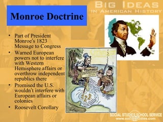 Monroe Doctrine
• Part of President
  Monroe’s 1823
  Message to Congress
• Warned European
  powers not to interfere
  with Western
  Hemisphere affairs or
  overthrow independent
  republics there
• Promised the U.S.
  wouldn’t interfere with
  European affairs or
  colonies
• Roosevelt Corollary
 