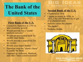 The Bank of the
                                              Second Bank of the U.S.
     United States                        •
                                          •
                                              Chartered in 1816
                                              Charter to expire in 1836; in
                                              1832, Clay and Webster try to get
                                              it re-chartered early
     First Bank of the U.S.               •   Jackson vetoes the charter
•   Created by Hamilton in 1791 to        •   “Pet banks”
    spur economic growth                  •   Nicholas Biddle
•   Would provide for a “sound
    uniform currency”
•   Would act as a central bank for
    smaller state banks
•   Would provide a depository for
    tax money
•   Would issue paper money
•   Hamilton used the “elastic clause”
    to justify the Bank
•   Opposed by Jefferson, Madison,
    and other “strict constructionists”
 