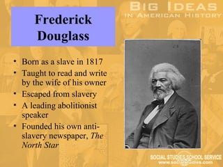 Frederick
     Douglass
• Born as a slave in 1817
• Taught to read and write
  by the wife of his owner
• Escaped from slavery
• A leading abolitionist
  speaker
• Founded his own anti-
  slavery newspaper, The
  North Star
 