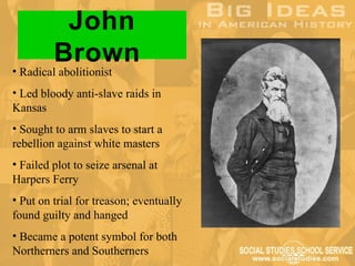 John
         Brown
• Radical abolitionist
• Led bloody anti-slave raids in
Kansas
• Sought to arm slaves to start a
rebellion against white masters
• Failed plot to seize arsenal at
Harpers Ferry
• Put on trial for treason; eventually
found guilty and hanged
• Became a potent symbol for both
Northerners and Southerners
 