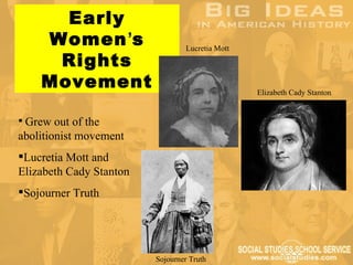 Early
    Women’s                      Lucretia Mott
     Rights
    Movement                                     Elizabeth Cady Stanton


 Grew out of the
abolitionist movement
Lucretia Mott and
Elizabeth Cady Stanton
Sojourner Truth




                         Sojourner Truth
 