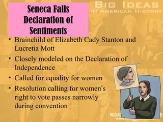 Seneca Falls
    Declaration of
      Sentiments
• Brainchild of Elizabeth Cady Stanton and
  Lucretia Mott
• Closely modeled on the Declaration of
  Independence
• Called for equality for women
• Resolution calling for women’s
  right to vote passes narrowly
  during convention
 