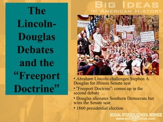 The
 Lincoln-
 Douglas
 Debates
 and the
“Freeport   • Abraham Lincoln challenges Stephen A.
            Douglas for Illinois Senate seat
Doctrine”   • “Freeport Doctrine”: comes up in the
            second debate
            • Douglas alienates Southern Democrats but
            wins the Senate seat
            • 1860 presidential election
 