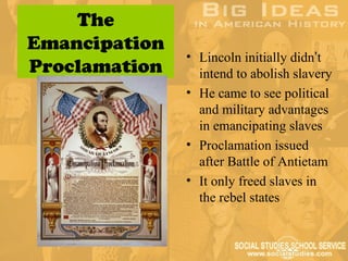 The
Emancipation
               • Lincoln initially didn’t
Proclamation     intend to abolish slavery
               • He came to see political
                 and military advantages
                 in emancipating slaves
               • Proclamation issued
                 after Battle of Antietam
               • It only freed slaves in
                 the rebel states
 