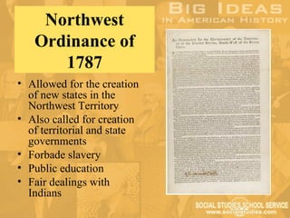 Northwest
   Ordinance of
      1787
• Allowed for the creation
  of new states in the
  Northwest Territory
• Also called for creation
  of territorial and state
  governments
• Forbade slavery
• Public education
• Fair dealings with
  Indians
 