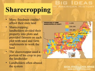 Sharecropping
• Many freedmen couldn’t
  afford their own land
• Sharecropping:
  landholders divided their
  property into plots and
  provided farmers on each
  plot with seed and farm
  implements to work the
  land
• The sharecropper used a
  portion of his crop to pay
  the landholder
• Landholders often abused
  the system
 