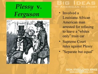 Plessy v.
Ferguson    • Involved a
              Louisiana African
              American man
              arrested for refusing
              to leave a “whites
              only” train car
            • Supreme Court
              rules against Plessy
            • “Separate but equal”
 