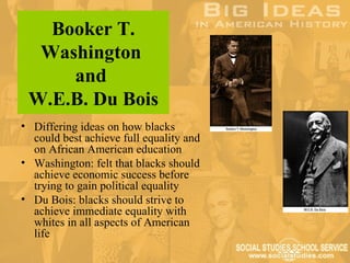 Booker T.
  Washington
     and
 W.E.B. Du Bois
• Differing ideas on how blacks
  could best achieve full equality and
  on African American education
• Washington: felt that blacks should
  achieve economic success before
  trying to gain political equality
• Du Bois: blacks should strive to
  achieve immediate equality with
  whites in all aspects of American
  life
 