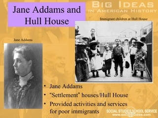 Jane Addams and
   Hull House                       Immigrant children at Hull House




Jane Addams




              • Jane Addams
              • “Settlement” houses/Hull House
              • Provided activities and services
                for poor immigrants
 