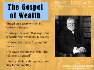 The Gospel
  of Wealth
• Based on a essay written by
Andrew Carnegie
• Carnegie believed that acquisition
of wealth was beneficial to society
• Viewed the rich as “trustees” of
money
• He wrote that the man who “dies
rich, dies disgraced”
• Portrayed philanthropy as a moral
duty for the wealthy
 
