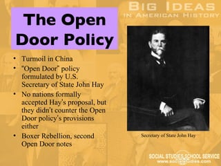 The Open
Door Policy
• Turmoil in China
• “Open Door” policy
  formulated by U.S.
  Secretary of State John Hay
• No nations formally
  accepted Hay’s proposal, but
  they didn’t counter the Open
  Door policy’s provisions
  either
• Boxer Rebellion, second        Secretary of State John Hay
  Open Door notes
 