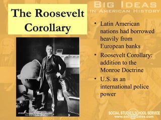 The Roosevelt
                • Latin American
  Corollary       nations had borrowed
                  heavily from
                  European banks
                • Roosevelt Corollary:
                  addition to the
                  Monroe Doctrine
                • U.S. as an
                  international police
                  power
 