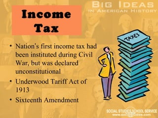 Income
      Tax
• Nation’s first income tax had
  been instituted during Civil
  War, but was declared
  unconstitutional
• Underwood Tariff Act of
  1913
• Sixteenth Amendment
 