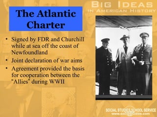 The Atlantic
      Charter
• Signed by FDR and Churchill
  while at sea off the coast of
  Newfoundland
• Joint declaration of war aims
• Agreement provided the basis
  for cooperation between the
  “Allies” during WWII
 