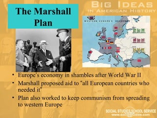 The Marshall
     Plan




• Europe’s economy in shambles after World War II
• Marshall proposed aid to “all European countries who
  needed it”
• Plan also worked to keep communism from spreading
  to western Europe
 