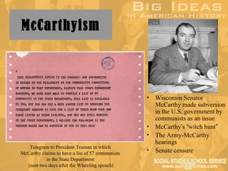 McCarthyism



                                                  •   Wisconsin Senator
                                                      McCarthy made subversion
                                                      in the U.S. government by
                                                      communists as an issue
                                                  •   McCarthy’s “witch hunt”
                                                  •   The Army-McCarthy
                                                      hearings
   Telegram to President Truman in which
McCarthy claims to have a list of 57 communists
                                                  •   Senate censure
           in the State Department
  (sent two days after the Wheeling speech)
 