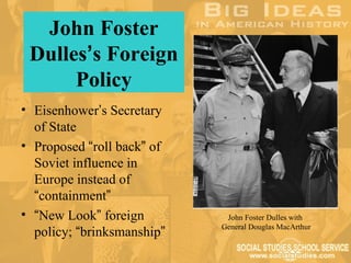 John Foster
 Dulles’s Foreign
      Policy
• Eisenhower’s Secretary
  of State
• Proposed “roll back” of
  Soviet influence in
  Europe instead of
  “containment”
• “New Look” foreign         John Foster Dulles with
                            General Douglas MacArthur
  policy; “brinksmanship”
 