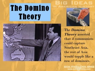 The Domino
  Theory
             The Domino
             Theory asserted
             that if communists
             could capture
             Southeast Asia,
             the rest of Asia
             would topple like a
             row of dominoes.
 