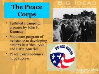 The Peace
     Corps
• Fulfilled a campaign
  promise by John F.
  Kennedy
• Volunteer program of
  assistance to developing
  nations in Africa, Asia,
  and Latin America
• Peace Corps becomes
  huge success
 
