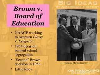 Brown v.
 Board of
Education
• NAACP working
  to overturn Plessy
  v. Ferguson
• 1954 decision
  banned school
  segregation
• “Second” Brown
                       Thurgood Marshall (center)
  decision in 1956
• Little Rock
 