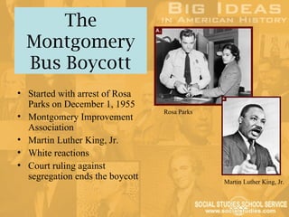 The
  Montgomery
  Bus Boycott
• Started with arrest of Rosa
  Parks on December 1, 1955
                                 Rosa Parks
• Montgomery Improvement
  Association
• Martin Luther King, Jr.
• White reactions
• Court ruling against
  segregation ends the boycott                Martin Luther King, Jr.
 