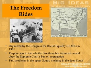 The Freedom
      Rides




• Organized by the Congress for Racial Equality (CORE) in
  1961
• Purpose was to test whether Southern bus terminals would
  obey the Supreme Court’s ban on segregation
• Few problems in the upper South; violence in the deep South
 