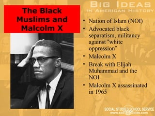 The Black
Muslims and   • Nation of Islam (NOI)
 Malcolm X    • Advocated black
                separatism, militancy
                against “white
                oppression”
              • Malcolm X
              • Break with Elijah
                Muhammad and the
                NOI
              • Malcolm X assassinated
                in 1965
 
