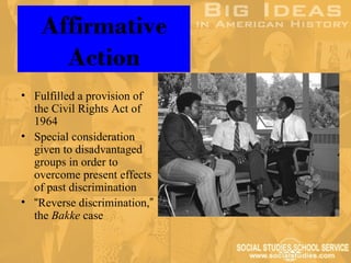 Affirmative
      Action
• Fulfilled a provision of
  the Civil Rights Act of
  1964
• Special consideration
  given to disadvantaged
  groups in order to
  overcome present effects
  of past discrimination
• “Reverse discrimination,”
  the Bakke case
 