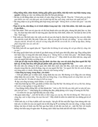 - Sống thẳng thắn, chân thành, không giấu giếm quan điểm, thái độ trước mọi hiện tượng xung
quanh ( những sự việc vào những năm đầu Hà Nội giải phóng).
+ Bà bày tỏ rất thẳng nhận xét của mình về cuộc sống với bao vấn đề. Theo bà “Chính phủ can thiệp
quá nhiều vào việc của dân quá, nào là phải tập thể dục mỗi sáng, sinh hoạt văn nghệ mỗi tối”.
+ Bà cũng nhận ra cái gì đó không phù hợp trong cách nghĩ “không thích cá nhân làm giàu” của nhà
nước.
- Thực tế, tự tin, chủ động và có trách nhiệm trong mọi việc (việc hôn nhân, việc sinh con, quản
lý gia đình,...
+ Việc hôn nhân: Thời son trẻ giao du với đủ loại thanh niên con nhà giàu, nhưng khi phải làm vợ, làm
mẹ , bà chọn bạn trăm năm là một ông giáo cấp tiểu học hiền lành, chăm chỉ. Sự kiện ấy làm cả Hà
Nội “kinh ngạc”.
+ Việc sinh con: Bà tính toán việc sinh con đẻ cái sao cho hợp lý, đảm bảo tương lai cho con cái( chấm
dứt sinh đẻ ở tuổi 40): Bà sinh 5 đứa con , đến cô con gái út, bà nói với chồng “ từ nay chấm dứt
chuyện sinh đẻ, 40 tuổi rồi, nếu tôi và ông sống đến 60 thì con út đã 20, có thể tự lập được, không
phải sống bám vào các anh chị”.
+ Việc quản lí g/đ:
* Bà Hiền luôn đề cao người phụ nữ “Người đàn bà không là nội tướng thì cái gia đình ấy cũng chả
ra sao”.
* Bà cũng quyết định luôn cái kinh tế gia đình trong cái buổi giao thời đầy phức tạp. Ông chồng định
mở tiệm máy in trong khi nhà nước đang có ý “không thích cá nhân làm giàu”. Bà nhanh chóng
cản ngăn “Ông muốn làm ông chủ ở cái chế độ này à?”. Đây chính là cái nhìn tỉnh táo, sáng suốt
của con người biết nhìn xa trông rộng.
- Giữ gìn nề nếp truyền thống của gia đình văn hóa: dạy con cái cách sống làm người Hà Nội
lịch sự, tế nhị, hào hoa, biết giữ gìn phẩm chất, giá trị của người Hà Nội.
Bà uốn nắn cho chúng từ thói quen nhỏ nhất như cách cầm bát đũa, cách múc canh, cách nói
chuyện trong bữa ăn, cách đi đứng, ứng xử của người Hà Nội “Là người Hà Nội thì cách đi đứng
nói năng phải có chuẩn, không được sống tùy tiện buông tuồng”.
- Giàu lòng tự trọng, trung thực, yêu nước:
.+ Giữ gìn phẩm giá và nhân cách, trọng danh dự của con. Bà thương và lo lắng cho con nhưng
chấp nhận cho con ra trận “Tao đau đớn mà bằng lòng, vì tao không muốn nó sống bám vào sự hi
sinh của bạn bè. Nó dám đi cũng là biết tự trọng”.
 dạy con sống tự trọng, trách nhiệm, vì cái chung.
+ Khi hòa bình lập lại 1955, gia đình cô Hiền vẫn ở lại Hà Nội“Họ không thể rời xa Hà Nội, không
thể sinh cơ lập nghiệp ở vùng đất khác”.
+ Sau kháng chiến chống Mỹ, cô băn khoăn hỏi “Anh ra Hà Nội lần này thấy phố xá như thế nào,
dân tình thế nào ?” chứa đựng tất cả những đau đáu, phấp phỏng và hi vọng về tương lai Hà Nội.
- Có niềm tin vào quy luật bất diệt của cuộc sống.
+ Bà quan niệm rằng“…mỗi thế hệ đều có thời vàng son của họ. Hà Nội thì không thế. Thời nào nó
cũng đẹp, một vẻ đẹp riêng cho mọi lứa tuổi”. Đấy chính là niềm tin mãnh liệt vào những giá trị cổ
truyền.
+ Hình ảnh cây si cổ thụ ở phần cuối của truyện : bật gốc đổ lên mái đền Ngọc Sơn nhưng nhờ vào
tình yêu và niềm tin của con người mà nó đã sống lại sự trường tồn của sức sống, vẻ đẹp, truyền
thống văn hóa cổ kính của Hà Nội qua bao biến cố dữ dội của lịch sử - một Hà Nội với truyền
thống văn hiến rạng rỡ ngàn năm  phong cách: khắc họa hình ảnh để triết luận về hiện thực.
12
 