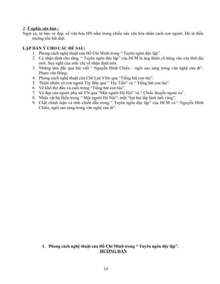 2. Ý nghĩa văn bản :
Ngợi ca, tự hào vẻ đẹp, về văn hóa HN nằm trong chiều sâu văn hóa nhân cách con người. Đó là điều
trường tồn bất diệt.
LẬP DÀN Ý CHO CÁC ĐỀ SAU:
1. Phong cách nghệ thuật của Hồ Chí Minh trong “ Tuyên ngôn độc lập”.
2. Có nhận định cho rằng: “ Tuyên ngôn độc lập” của HCM là áng thiên cổ hùng văn của thời đại
mới. Suy nghĩ của anh/ chị về nhận định trên.
3. Những tâm đắc qua bài viết “ Nguyễn Đình Chiểu – ngôi sao sáng trong văn nghệ của dt”-
Phạm văn Đồng.
4. Phong cách nghệ thuật của Chế Lan Viên qua “Tiếng hát con tàu”.
5. Thiên nhiên và con người Tây Bắc qua “ Tây Tiến” và “ Tiếng hát con tàu”.
6. Về khổ thơ đầu và cuối trong “Tiếng hát con tàu”.
7. Vẻ đẹp của người phụ nữ VN qua “Một người Hà Nội” và “ Chiếc thuyền ngoài xa”.
8. Nhân vật bà Hiền trong “ Một người Hà Nội”- một “hạt bụi lấp lánh ánh vàng”.
9. Chất chính luận và tính chiến đấu trong “ Tuyên ngôn độc lập” của HCM và “ Nguyễn Đình
Chiểu, ngôi sao sáng trong văn nghệ của dt”.
1. Phong cách nghệ thuật của Hồ Chí Minh trong “ Tuyên ngôn độc lập”.
HƯỚNG DẪN
14
 