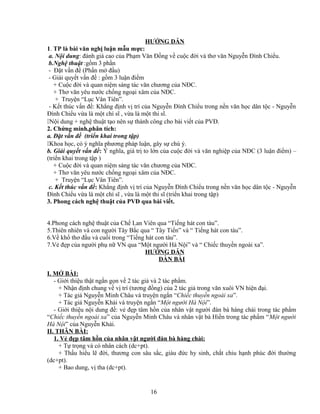 HƯỚNG DẪN
1. TP là bài văn nghị luận mẫu mực:
a. Nội dung: đánh giá cao của Phạm Văn Đồng về cuộc đời và thơ văn Nguyễn Đình Chiểu.
b.Nghệ thuật :gồm 3 phần
- Đặt vấn đề (Phần mở đầu)
- Giải quyết vấn đề : gồm 3 luận điểm
+ Cuộc đời và quan niệm sáng tác văn chương của NĐC.
+ Thơ văn yêu nước chống ngoại xâm của NĐC.
+ Truyện “Lục Vân Tiên”.
- Kết thúc vấn đề: Khẳng định vị trí của Nguyễn Đình Chiểu trong nền văn học dân tộc - Nguyễn
Đình Chiểu vừa là một chí sĩ , vừa là một thi sĩ.
Nội dung + nghệ thuật tạo nên sự thành công cho bài viết của PVĐ.
2. Chứng minh,phân tích:
a. Đặt vấn đề (triển khai trong tập)
Khoa học, có ý nghĩa phương pháp luận, gây sự chú ý.
b. Giải quyết vấn đề: Ý nghĩa, giá trị to lớn của cuộc đời và văn nghiệp của NĐC (3 luận điểm) –
(triển khai trong tập )
+ Cuộc đời và quan niệm sáng tác văn chương của NĐC.
+ Thơ văn yêu nước chống ngoại xâm của NĐC.
+ Truyện “Lục Vân Tiên”.
c. Kết thúc vấn đề: Khẳng định vị trí của Nguyễn Đình Chiểu trong nền văn học dân tộc - Nguyễn
Đình Chiểu vừa là một chí sĩ , vừa là một thi sĩ (triển khai trong tập)
3. Phong cách nghệ thuật của PVĐ qua bài viết.
4.Phong cách nghệ thuật của Chế Lan Viên qua “Tiếng hát con tàu”.
5.Thiên nhiên và con người Tây Bắc qua “ Tây Tiến” và “ Tiếng hát con tàu”.
6.Về khổ thơ đầu và cuối trong “Tiếng hát con tàu”.
7.Vẻ đẹp của người phụ nữ VN qua “Một người Hà Nội” và “ Chiếc thuyền ngoài xa”.
HƯỚNG DẪN
DÀN BÀI
I. MỞ BÀI:
- Giới thiệu thật ngắn gọn về 2 tác giả và 2 tác phẩm.
+ Nhận định chung về vị trí (tương đồng) của 2 tác giả trong văn xuôi VN hiện đại.
+ Tác giả Nguyễn Minh Châu và truyện ngắn “Chiếc thuyền ngoài xa”.
+ Tác giả Nguyễn Khải và truyện ngắn “Một người Hà Nội”.
- Giới thiệu nội dung đề: vẻ đẹp tâm hồn của nhân vật người đàn bà hàng chài trong tác phẩm
“Chiếc thuyền ngoài xa” của Nguyễn Minh Châu và nhân vật bà Hiền trong tác phẩm “Một người
Hà Nội” của Nguyễn Khải.
II. THÂN BÀI:
1. Vẻ đẹp tâm hồn của nhân vật người đàn bà hàng chài:
+ Tự trọng và có nhân cách (dc+pt).
+ Thấu hiểu lẽ đời, thương con sâu sắc, giàu đức hy sinh, chắt chiu hạnh phúc đời thường
(dc+pt).
+ Bao dung, vị tha (dc+pt).
16
 