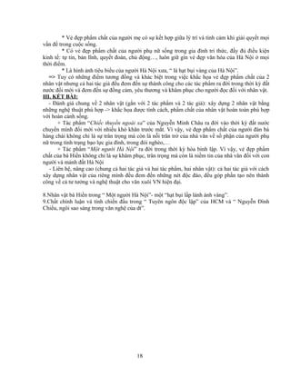* Vẻ đẹp phẩm chất của người mẹ có sự kết hợp giữa lý trí và tình cảm khi giải quyết mọi
vấn đề trong cuộc sống.
* Có vẻ đẹp phẩm chất của người phụ nữ sống trong gia đình trí thức, đầy đủ điều kiện
kinh tế: tự tin, bản lĩnh, quyết đoán, chủ động…, luôn giữ gìn vẻ đẹp văn hóa của Hà Nội ở mọi
thời điểm.
* Là hình ảnh tiêu biểu của người Hà Nội xưa, “ là hạt bụi vàng của Hà Nội”.
=> Tuy có những điểm tương đồng và khác biệt trong việc khắc họa vẻ đẹp phẩm chất của 2
nhân vật nhưng cả hai tác giả đều đem đến sự thành công cho các tác phẩm ra đời trong thời kỳ đất
nước đổi mới và đem đến sự đồng cảm, yêu thương và khâm phục cho người đọc đối với nhân vật.
III. KẾT BÀI:
- Đánh giá chung về 2 nhân vật (gắn với 2 tác phẩm và 2 tác giả): xây dựng 2 nhân vật bằng
những nghệ thuật phù hợp -> khắc họa được tính cách, phẩm chất của nhân vật hoàn toàn phù hợp
với hoàn cảnh sống.
+ Tác phẩm “Chiếc thuyền ngoài xa” của Nguyễn Minh Châu ra đời vào thời kỳ đất nước
chuyển mình đổi mới với nhiều khó khăn trước mắt. Vì vậy, vẻ đẹp phẩm chất của người đàn bà
hàng chài không chỉ là sự trân trọng mà còn là nỗi trăn trở của nhà văn về số phận của người phụ
nữ trong tình trạng bạo lực gia đình, trong đói nghèo,…
+ Tác phẩm “Một người Hà Nội” ra đời trong thời kỳ hòa bình lập. Vì vậy, vẻ đẹp phẩm
chất của bà Hiền không chỉ là sự khâm phục, trân trọng mà còn là niềm tin của nhà văn đối với con
người và mảnh đất Hà Nội
- Liên hệ, nâng cao (chung cả hai tác giả và hai tác phẩm, hai nhân vật): cả hai tác giả với cách
xây dựng nhân vật của riêng mình đều đem đến những nét độc đáo, đều góp phần tạo nên thành
công về cả tư tưởng và nghệ thuật cho văn xuôi VN hiện đại.
8.Nhân vật bà Hiền trong “ Một người Hà Nội”- một “hạt bụi lấp lánh ánh vàng”.
9.Chất chính luận và tính chiến đấu trong “ Tuyên ngôn độc lập” của HCM và “ Nguyễn Đình
Chiểu, ngôi sao sáng trong văn nghệ của dt”.
18
 