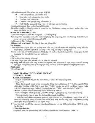 +Bức chân dung tinh thần tự họa của người tù HCM:
 Tình cảm yêu nước ,yêu dân tha thiết
 Nhạy cảm trước vẻ đẹp của thiên nhiên
 Tâm hồn khao khát tự do
 Có nhiều kinh nghiệm sống, đấu tranh CM
 Tinh thần lạc quan, giữ vững ý chí với một nghị lực phi thường
- Giá trị nghệ thuật:đa dạng và linh hoạt về bút pháp.
- Tác phẩm tiêu biểu: Đánh bạc;cháu bé trong nhà lao Tân Dương; không ngủ được; ngắm trăng; cảm
tưởng đọc Thiên gia thi”,…
* Chùm thơ từ năm 1941 – 1945:
- Hoàn cảnh sáng tác: ở Việt Bắc trong thời kì k/c chống Pháp.
- Nội dung: tâm trạng yêu nước, nhớ nước với phong thái ung dung, tâm hồn hòa hợp thiên nhiên,tin
tưởng vào tương lai tất thắng của cuộc CM.
- Nghệ thuật:cổ điển +hiện đại
3.Phong cách nghệ thuật: độc đáo, đa dạng mà thống nhất:
* Sự đa dạng:
- Văn chính luận : ngắn gọn, súc tích,lập luận chặt chẽ, lí lẽ sắc bén,đanh thép,bằng chứng đầy sức
thuyết phục, giàu tính luận chiến ,đa dạng về bút pháp, đa dạng về giọng điệu.
- Truyện và kí : kết hợp linh hoạt cách viết hiện đại với cách kể truyền thống;lối trào phúng giàu chất trí
tuệ;giọng văn khi nghiêm trang khi hài hước.
- Thơ ca :
+ Thơ tuyên truyền:giản dị, mộc mạc.
+ Thơ nghệ thuật: thâm trầm, sâu sắc, vừa cổ điển vừa hiện đại.
* Sự thống nhất: về quan điểm sáng tác và tư tưởng tình cảm; nhất quán về nghệ thuật: cách viết thường
ngắn gọn, trong sáng, giản dị, thường vận dụng linh hoạt nhiều thủ pháp và bút pháp khác nhau.
III.Kết luận:
Ghi nhớ sgk /tr28
Phần II: Tác phẩm “ TUYÊN NGÔN ĐỘC LẬP”.
I. TÌM HIỂU CHUNG:
1. Hoàn cảnh sáng tác:
- Thế giới: chiến tranh thế giới thứ hai kết thúc, Nhật đã đầu hàng Đồng minh.
- Trong nước:
+ Nhân dân ta giành chính quyền trong cuộc Tổng khởi nghĩa tháng 8/1945. Chủ tịch HCM từ
chiến khu Việt Bắc về Hà Nội và soạn thảo “TNĐL” tại căn nhà số 48 phố Hàng Ngang. Ngày
2/9/1945, tại quảng trường Ba Đình, Người đã đọc bản “TNĐL” khai sinh nước VNDCCH.
+ Khi đó, bọn thực dân đế quốc đang chuẩn bị chiếm lại nước ta.
 Tiến vào từ phía Bắc là quân đội Quốc Dân Đảng ( TQ) được sự ủng hộ của đế quốc Mỹ.
 Tiến vào từ phía Nam là quân đội Anh mà đằng sau là lính Pháp.
 Nhà cầm quyền Pháp tung ra thế giới một luận điệu xảo trá: Đông Dương (trong đó có VN) là
thuộc địa của Pháp nhưng bị quân Nhật chiếm; nay Nhật đã đầu hàng, vậy Đông Dương đương
nhiên phải thuộc quyền bảo hộ của người Pháp.
 Trước tình hình nền độc lập vừa mới giành được bị đe dọa bởi các thế lực phản động, HCM đã tuyên
bố độc lập.
2. Mục đích sáng tác:
- Tuyên bố trước thế giới và đồng bào về nền độc lập và việc thành lập nước VNDCCH .
2
 