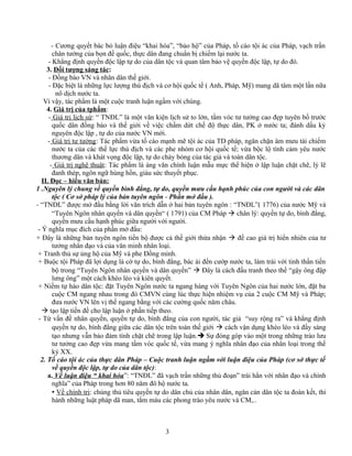 - Cương quyết bác bỏ luận điệu “khai hóa”, “bảo hộ” của Pháp, tố cáo tội ác của Pháp, vạch trần
chân tướng của bọn đế quốc, thực dân đang chuẩn bị chiếm lại nước ta.
- Khẳng định quyền độc lập tự do của dân tộc và quan tâm bảo vệ quyền độc lập, tự do đó.
3. Đối tượng sáng tác:
- Đồng bào VN và nhân dân thế giới.
- Đặc biệt là những lực lượng thù địch và cơ hội quốc tế ( Anh, Pháp, Mỹ) mang dã tâm một lần nữa
nô dịch nước ta.
Vì vậy, tác phẩm là một cuộc tranh luận ngầm với chúng.
4. Giá trị của tphẩm:
- Giá trị lịch sử: “ TNĐL” là một văn kiện lịch sử to lớn, tầm vóc tư tưởng cao đẹp tuyên bố trước
quốc dân đồng bào và thế giới về việc chấm dứt chế độ thực dân, PK ở nước ta; đánh dấu kỷ
nguyên độc lập , tự do của nước VN mới.
- Giá trị tư tưởng: Tác phẩm vừa tố cáo mạnh mẽ tội ác của TD pháp, ngăn chặn âm mưu tái chiếm
nước ta của các thế lực thù địch và các phe nhóm cơ hội quốc tế; vừa bộc lộ tình cảm yêu nước
thương dân và khát vọng độc lập, tự do cháy bỏng của tác giả và toàn dân tộc.
- Giá trị nghệ thuật: Tác phẩm là áng văn chính luận mẫu mực thể hiện ở lập luận chặt chẽ, lý lẽ
đanh thép, ngôn ngữ hùng hồn, giàu sức thuyết phục.
II. Đọc – hiểu văn bản:
1 .Nguyên lý chung về quyền bình đẳng, tự do, quyền mưu cầu hạnh phúc của con người và các dân
tộc ( Cơ sở pháp lý của bản tuyên ngôn - Phần mở đầu ).
- “TNĐL” được mở đầu bằng lời văn trích dẫn ở hai bản tuyên ngôn : “TNĐL”( 1776) của nước Mỹ và
“Tuyên Ngôn nhân quyền và dân quyền“ ( 1791) của CM Pháp  chân lý: quyền tự do, bình đẳng,
quyền mưu cầu hạnh phúc giữa người với người.
- Ý nghĩa mục đích của phần mở đầu:
+ Đây là những bản tuyên ngôn tiến bộ được cả thế giới thừa nhận  đề cao giá trị hiển nhiên của tư
tưởng nhân đạo và của văn minh nhân loại.
+ Tranh thủ sự ủng hộ của Mỹ và phe Đồng minh.
+ Buộc tội Pháp đã lợi dụng lá cờ tự do, bình đẳng, bác ái đến cướp nước ta, làm trái với tinh thần tiến
bộ trong “Tuyên Ngôn nhân quyền và dân quyền”  Đây là cách đấu tranh theo thế “gậy ông đập
lưng ông” một cách khéo léo và kiên quyết.
+ Niềm tự hào dân tộc: đặt Tuyên Ngôn nước ta ngang hàng với Tuyên Ngôn của hai nước lớn, đặt ba
cuộc CM ngang nhau trong đó CMVN cùng lúc thực hiện nhiệm vụ của 2 cuộc CM Mỹ và Pháp;
đưa nước VN lên vị thế ngang bằng với các cường quốc năm châu.
 tạo lập tiền đề cho lập luận ở phần tiếp theo.
- Từ vấn đề nhân quyền, quyền tự do, bình đẳng của con người, tác giả “suy rộng ra” và khẳng định
quyền tự do, bình đẳng giữa các dân tộc trên toàn thế giới  cách vận dụng khéo léo và đầy sáng
tạo nhưng vẫn bảo đảm tính chặt chẽ trong lập luận. Sự đóng góp vào một trong những trào lưu
tư tưởng cao đẹp vừa mang tầm vóc quốc tế, vừa mang ý nghĩa nhân đạo của nhân loại trong thế
kỷ XX.
2. Tố cáo tội ác của thực dân Pháp – Cuộc tranh luận ngầm với luận điệu của Pháp (cơ sở thực tế
về quyền độc lập, tự do của dân tộc):
a. Về luận điệu “ khai hóa”: “TNĐL” đã vạch trần những thủ đoạn” trái hẳn với nhân đạo và chính
nghĩa” của Pháp trong hơn 80 năm đô hộ nước ta.
 Về chính trị: chúng thủ tiêu quyền tự do dân chủ của nhân dân, ngăn cản dân tộc ta đoàn kết, thi
hành những luật pháp dã man, tắm máu các phong trào yêu nước và CM,..
3
 