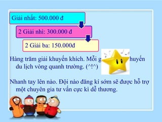 Giải nhất: 500.000 đ

   2 Giải nhì: 300.000 đ

     2 Giải ba: 150.000đ

Hàng trăm giải khuyến khích. Mỗi giải là một chuyến
  du lịch vòng quanh trường. (^!^)

Nhanh tay lên nào. Đội nào đăng kí sớm sẽ được hỗ trợ
 một chuyên gia tư vấn cực kì dễ thương.
 