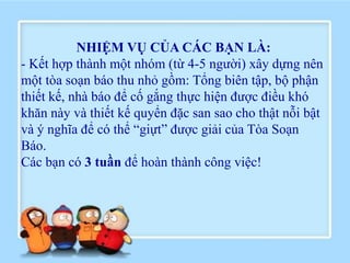 NHIỆM VỤ CỦA CÁC BẠN LÀ:
- Kết hợp thành một nhóm (từ 4-5 người) xây dựng nên
một tòa soạn báo thu nhỏ gồm: Tổng biên tập, bộ phận
thiết kế, nhà báo để cố gắng thực hiện được điều khó
khăn này và thiết kế quyển đặc san sao cho thật nỗi bật
và ý nghĩa để có thể “giựt” được giải của Tòa Soạn
Báo.
Các bạn có 3 tuần để hoàn thành công việc!
 