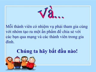 Mỗi thành viên có nhiệm vụ phải tham gia cùng
với nhóm tạo ra một ấn phẩm để chia sẻ với
các bạn qua mạng và các thành viên trong gia
đình.

      Chúng ta hãy bắt đầu nào!
 
