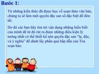Bước 1:
  Từ những kiến thức đã được học về soạn thảo văn bản,
  chúng ta sẽ làm một quyển đặc san số đặc biệt để đón
  tết.
  Do đó các bạn hãy tìm tòi vận dụng những hiểu biết
  của mình để từ đó rút ra được những điều kiện lý
  tưởng nhất có thể thiết kế nên quyển đặc san “lạ, độc,
  và ý nghĩa” để dành lấy phần quà hấp dẫn của Tòa
  soạn báo.
 