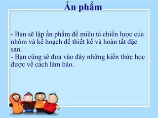 Ấn phẩm

- Bạn sẽ lập ấn phẩm để miêu tả chiến lược của
nhóm và kế hoạch để thiết kế và hoàn tất đặc
san.
- Bạn cũng sẽ đưa vào đây những kiến thức học
được về cách làm báo.
 