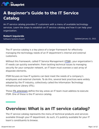 Updated January 21, 2021
A Beginner’s Guide to the IT Service
Catalog
An IT service catalog provides IT customers with a menu of available technology
services. Learn the steps to establish an IT service catalog and how it can help your
organization.
Robert Izquierdo
Software Systems Expert
The IT service catalog is a key piece of a larger framework for effectively
managing the technology needs of an IT department’s internal and external
customers.
Without this framework, called IT Service Management (ITSM), your organization’s
IT needs can quickly overwhelm. From tackling technical issues to managing
security for your computer network, an IT team must oversee a vast array of
disparate elements.
ITSM focuses on how IT systems can best meet the needs of a company’s
employees and external clientele. To do this, several best practices were widely
adopted by the IT industry, collectively called the Information Technology
Infrastructure Library (ITIL).
These ITIL processes define the key areas an IT team must address to execute
ITSM. One of these is the IT service catalog.
Overview: What is an IT service catalog?
The IT service catalog represents the menu of technical products and services
available through your IT department. As such, it’s publicly available for your IT
team’s constituents to browse.
blueprint.fool.com Page 1 of 12
 