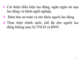 21
 Cải thiện điều kiện lao động, ngăn ngừa tai nạn
lao động và bệnh nghề nghiệp.
 Đảm bảo an toàn và sức khỏe người lao động.
 Thực hiện chính sách, chế độ cho người lao
động không may bị TNLĐ và BNN.
 