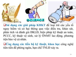 29
Sử dụng các giải pháp KHKT để loại trừ các yếu tố
nguy hiểm và có hại thông qua việc điều tra, khảo sát,
phân tích và đánh giá ĐKLĐ, biện pháp kỹ thuật an toàn,
PCCC, kỹ thuật vệ sinh, xử lý ÔNMT lao động, phương
tiện bảo vệ cá nhân.
Ứng dụng các tiến bộ kỹ thuật, khoa học công nghệ
tiên tiến để phòng ngừa, hạn chế TNLĐ xảy ra.
 