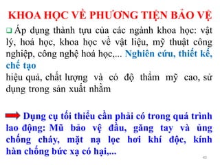 KHOA HỌC VỀ PHƯƠNG TIỆN BẢO VỆ
40
 Áp dụng thành tựu của các ngành khoa học: vật
lý, hoá học, khoa học về vật liệu, mỹ thuật công
nghiệp, công nghệ hoá học,... Nghiên cứu, thiết kế,
chế tạo phương tiện bảo vệ tập thể hoặc cá nhân
hiệu quả, chất lượng và có độ thẩm mỹ cao, sử
dụng trong sản xuất nhằm chống lại những yếu tố
nguy hiểm và có hại.
Dụng cụ tối thiểu cần phải có trong quá trình
lao động: Mũ bảo vệ đầu, găng tay và ủng
chống cháy, mặt nạ lọc hơi khí độc, kính
hàn chống bức xạ có hại,...
 